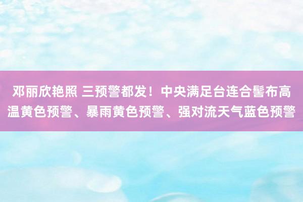 邓丽欣艳照 三预警都发！中央满足台连合髻布高温黄色预警、暴雨黄色预警、强对流天气蓝色预警