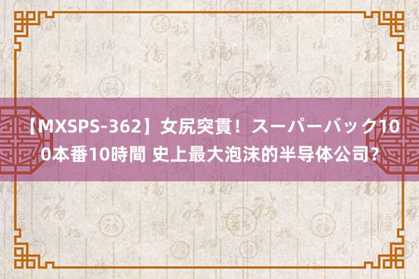 【MXSPS-362】女尻突貫！スーパーバック100本番10時間 史上最大泡沫的半导体公司？