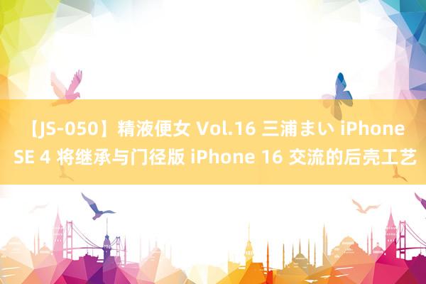 【JS-050】精液便女 Vol.16 三浦まい iPhone SE 4 将继承与门径版 iPhone 16 交流的后壳工艺