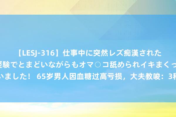 【LESJ-316】仕事中に突然レズ痴漢された私（ノンケ）初めての経験でとまどいながらもオマ○コ舐められイキまくっちゃいました！ 65岁男人因血糖过高亏损，大夫教唆：3种素食，糖尿病东谈主尽量少吃