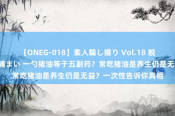 【ONEG-018】素人騙し撮り Vol.18 脱がし屋 美人限定。 三浦まい 一勺猪油等于五副药？常吃猪油是养生仍是无益？一次性告诉你真相