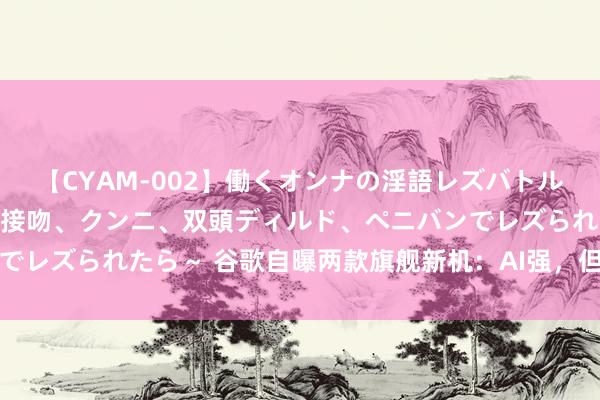 【CYAM-002】働くオンナの淫語レズバトル 2 ～もしも職場で濃厚接吻、クンニ、双頭ディルド、ペニバンでレズられたら～ 谷歌自曝两款旗舰新机：AI强，但配置被小米吊打