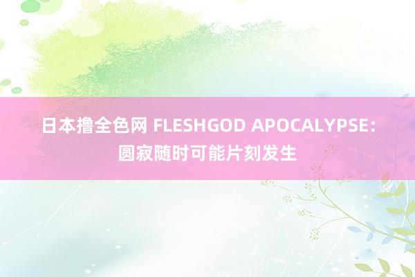 日本撸全色网 FLESHGOD APOCALYPSE：圆寂随时可能片刻发生