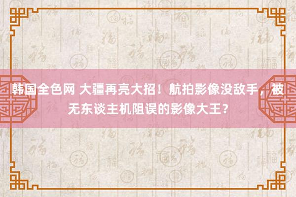 韩国全色网 大疆再亮大招！航拍影像没敌手，被无东谈主机阻误的影像大王？