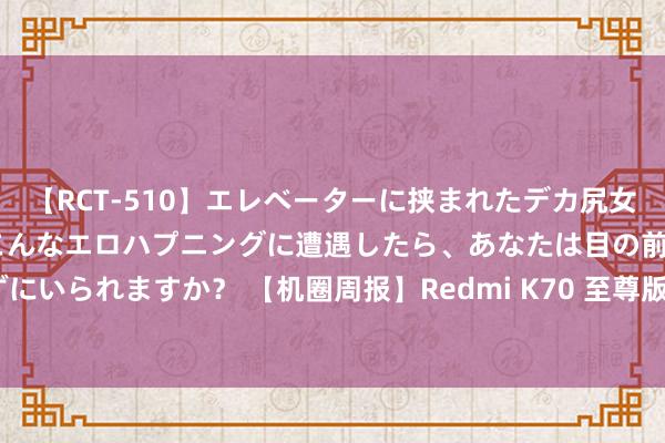 【RCT-510】エレベーターに挟まれたデカ尻女子校生をガン突き もしもこんなエロハプニングに遭遇したら、あなたは目の前の尻を犯さずにいられますか？ 【机圈周报】Redmi K70 至尊版新机发布 华为 Pura70系列降价1000元