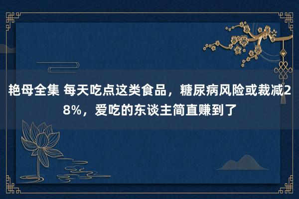 艳母全集 每天吃点这类食品，糖尿病风险或裁减28%，爱吃的东谈主简直赚到了