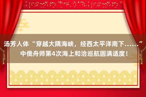 汤芳人体 “穿越大隅海峡，经西太平洋南下……” 中俄舟师第4次海上和洽巡航圆满适度！