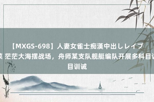 【MXGS-698】人妻女雀士痴漢中出しレイプ 雪菜 茫茫大海摆战场，舟师某支队舰艇编队开展多科目训诫