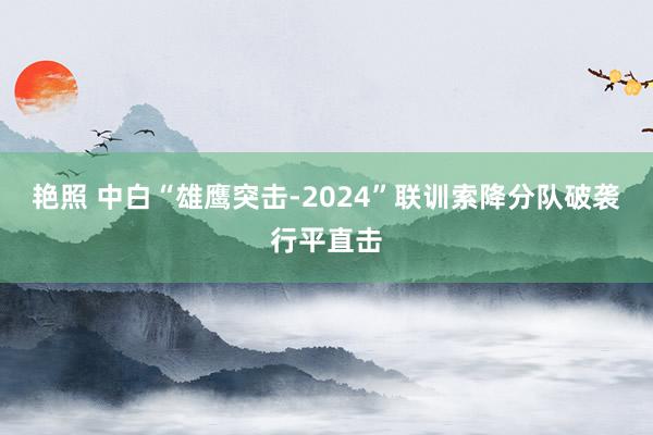 艳照 中白“雄鹰突击-2024”联训索降分队破袭行平直击