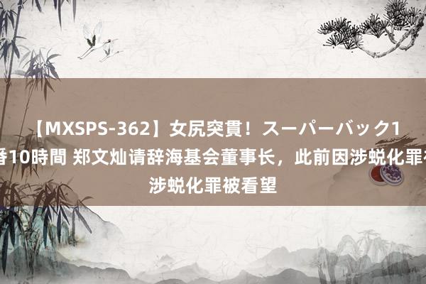 【MXSPS-362】女尻突貫！スーパーバック100本番10時間 郑文灿请辞海基会董事长，此前因涉蜕化罪被看望