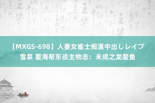 【MXGS-698】人妻女雀士痴漢中出しレイプ 雪菜 覆海帮东谈主物志：未成之龙鳌鱼