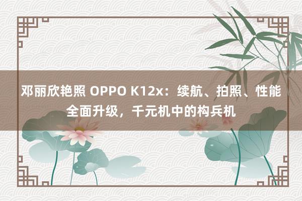 邓丽欣艳照 OPPO K12x：续航、拍照、性能全面升级，千元机中的构兵机