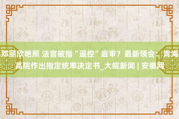 邓丽欣艳照 法官被指“遥控”庭审？最新领会：青海高院作出指定统率决定书_大皖新闻 | 安徽网