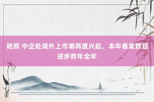 艳照 中企赴境外上市潮再度兴起，本年备案数目进步昨年全年