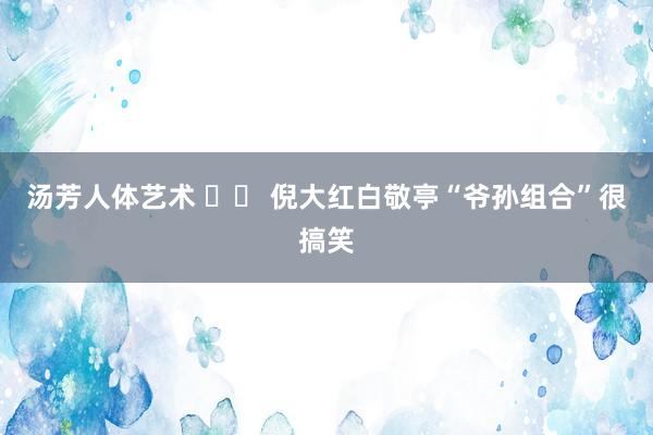 汤芳人体艺术 		 倪大红白敬亭“爷孙组合”很搞笑