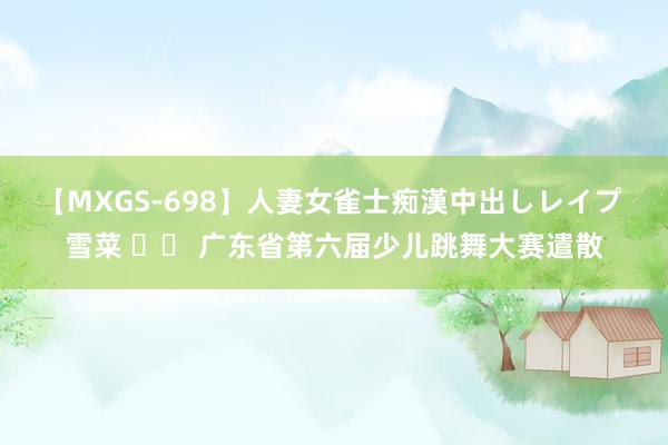 【MXGS-698】人妻女雀士痴漢中出しレイプ 雪菜 		 广东省第六届少儿跳舞大赛遣散