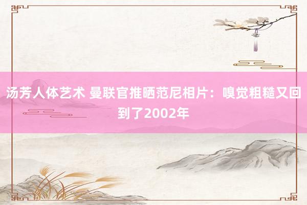 汤芳人体艺术 曼联官推晒范尼相片：嗅觉粗糙又回到了2002年