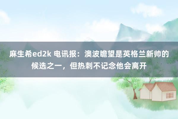 麻生希ed2k 电讯报：澳波瞻望是英格兰新帅的候选之一，但热刺不记念他会离开