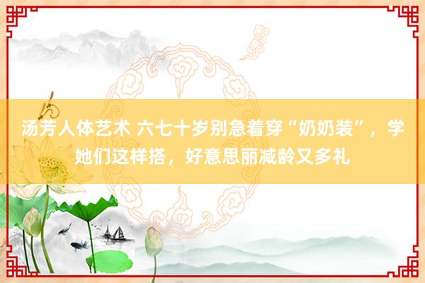 汤芳人体艺术 六七十岁别急着穿“奶奶装”，学她们这样搭，好意思丽减龄又多礼