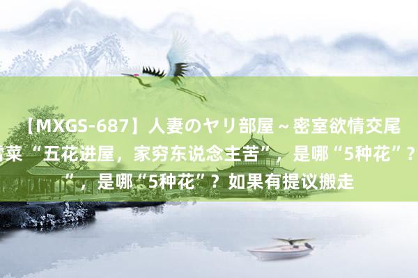 【MXGS-687】人妻のヤリ部屋～密室欲情交尾～ 人妻女雀士 雪菜 “五花进屋，家穷东说念主苦”，是哪“5种花”？如果有提议搬走