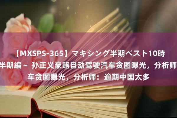 【MXSPS-365】マキシング半期ベスト10時間 ～2014年上半期編～ 孙正义豪赌自动驾驶汽车贪图曝光，分析师：逾期中国太多