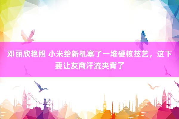 邓丽欣艳照 小米给新机塞了一堆硬核技艺，这下要让友商汗流夹背了