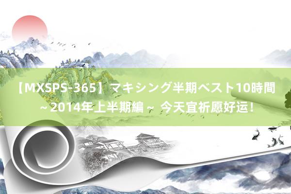 【MXSPS-365】マキシング半期ベスト10時間 ～2014年上半期編～ 今天宜祈愿好运！