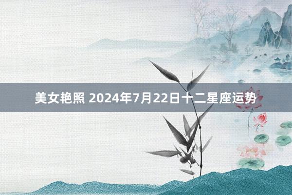 美女艳照 2024年7月22日十二星座运势