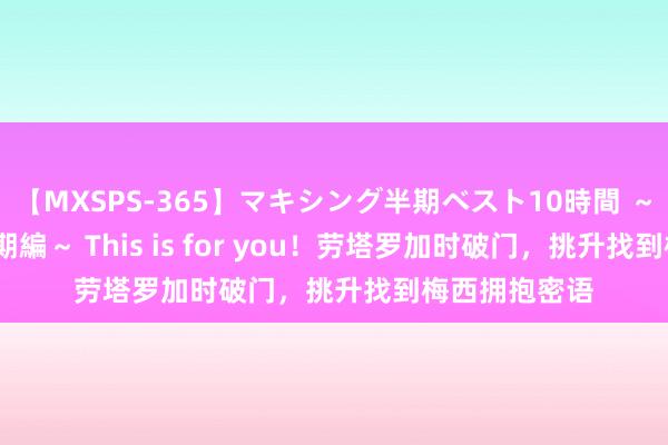 【MXSPS-365】マキシング半期ベスト10時間 ～2014年上半期編～ This is for you！劳塔罗加时破门，挑升找到梅西拥抱密语