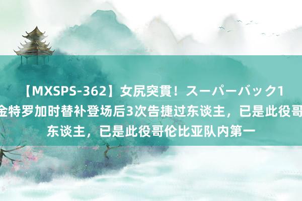 【MXSPS-362】女尻突貫！スーパーバック100本番10時間 金特罗加时替补登场后3次告捷过东谈主，已是此役哥伦比亚队内第一