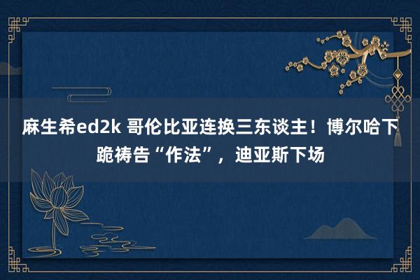 麻生希ed2k 哥伦比亚连换三东谈主！博尔哈下跪祷告“作法”，迪亚斯下场