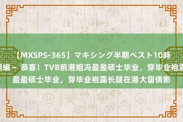 【MXSPS-365】マキシング半期ベスト10時間 ～2014年上半期編～ 恭喜！TVB前港姐冯盈盈硕士毕业，穿毕业袍露长腿在港大留倩影