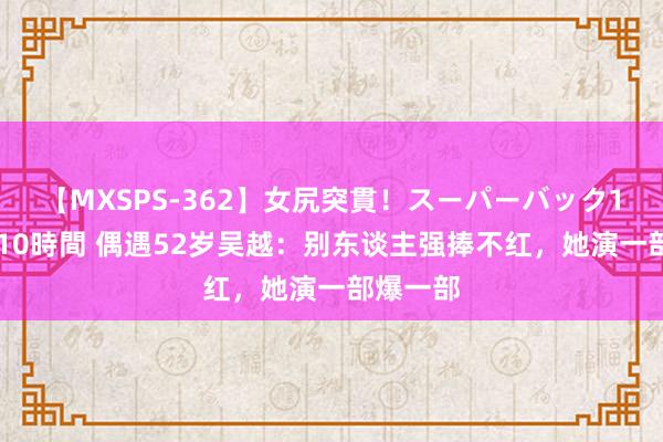 【MXSPS-362】女尻突貫！スーパーバック100本番10時間 偶遇52岁吴越：别东谈主强捧不红，她演一部爆一部