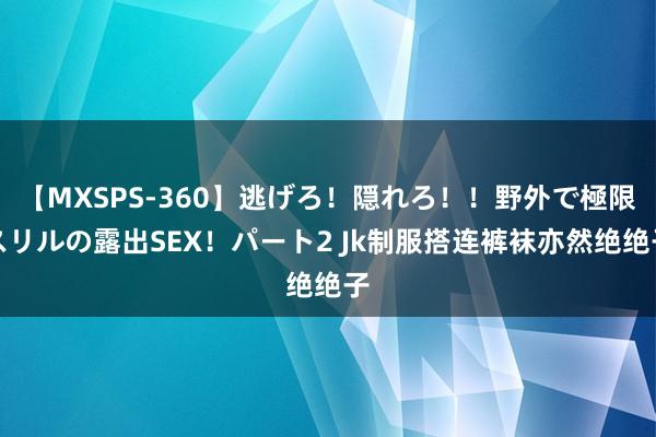 【MXSPS-360】逃げろ！隠れろ！！野外で極限スリルの露出SEX！パート2 Jk制服搭连裤袜亦然绝绝子