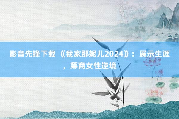 影音先锋下载 《我家那妮儿2024》：展示生涯，筹商女性逆境