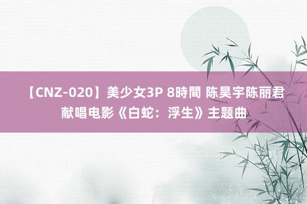 【CNZ-020】美少女3P 8時間 陈昊宇陈丽君献唱电影《白蛇：浮生》主题曲