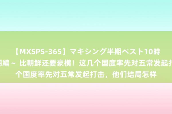 【MXSPS-365】マキシング半期ベスト10時間 ～2014年上半期編～ 比朝鲜还要豪横！这几个国度率先对五常发起打击，他们结局怎样