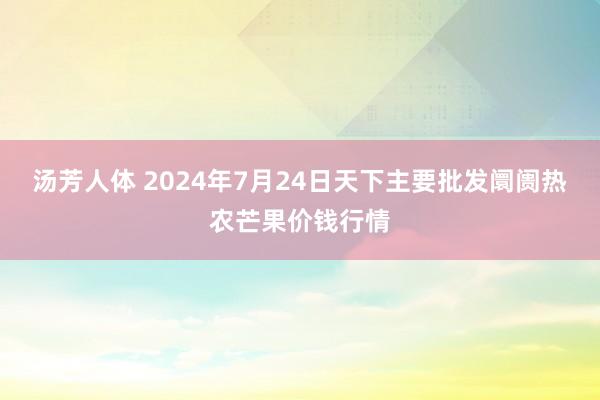 汤芳人体 2024年7月24日天下主要批发阛阓热农芒果价钱行情