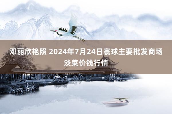 邓丽欣艳照 2024年7月24日寰球主要批发商场淡菜价钱行情