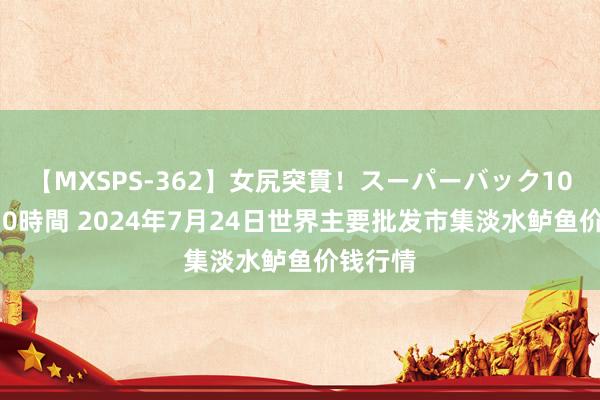 【MXSPS-362】女尻突貫！スーパーバック100本番10時間 2024年7月24日世界主要批发市集淡水鲈鱼价钱行情