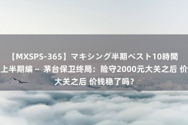 【MXSPS-365】マキシング半期ベスト10時間 ～2014年上半期編～ 茅台保卫终局：险守2000元大关之后 价钱稳了吗？