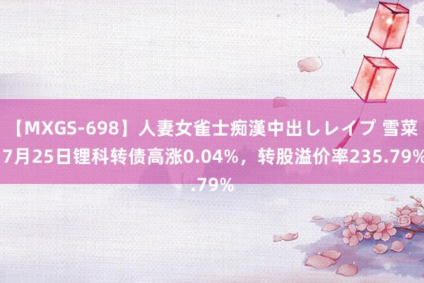 【MXGS-698】人妻女雀士痴漢中出しレイプ 雪菜 7月25日锂科转债高涨0.04%，转股溢价率235.79%