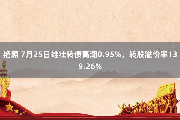 艳照 7月25日雄壮转债高潮0.95%，转股溢价率139.26%