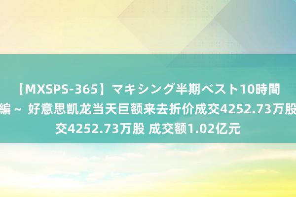 【MXSPS-365】マキシング半期ベスト10時間 ～2014年上半期編～ 好意思凯龙当天巨额来去折价成交4252.73万股 成交额1.02亿元