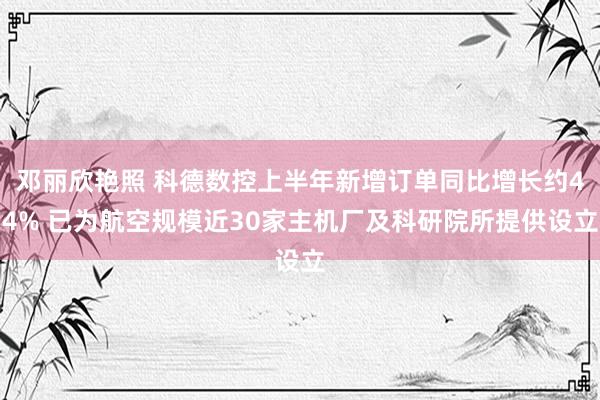 邓丽欣艳照 科德数控上半年新增订单同比增长约44% 已为航空规模近30家主机厂及科研院所提供设立