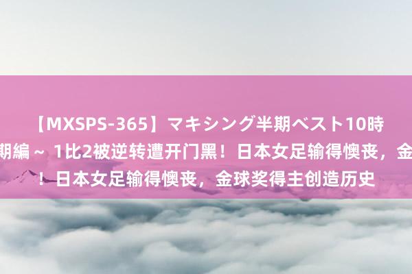 【MXSPS-365】マキシング半期ベスト10時間 ～2014年上半期編～ 1比2被逆转遭开门黑！日本女足输得懊丧，金球奖得主创造历史