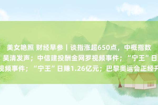 美女艳照 财经早参丨谈指涨超650点，中概指数涨超1%；证监会重磅！吴清发声；中信建投酬金网罗视频事件；“宁王”日赚1.26亿元；巴黎奥运会正经开幕