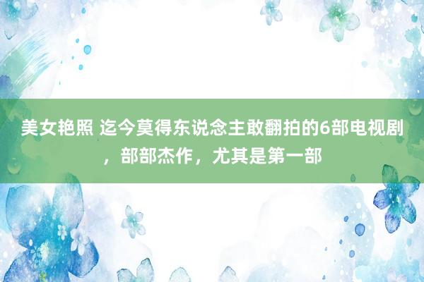 美女艳照 迄今莫得东说念主敢翻拍的6部电视剧，部部杰作，尤其是第一部