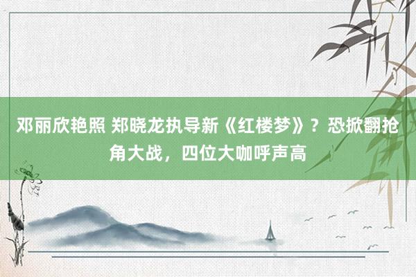 邓丽欣艳照 郑晓龙执导新《红楼梦》？恐掀翻抢角大战，四位大咖呼声高