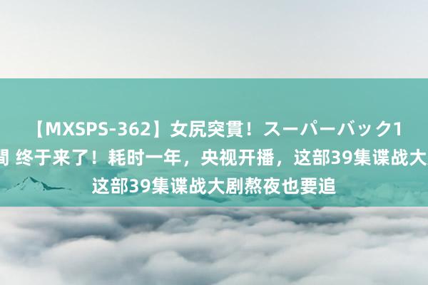 【MXSPS-362】女尻突貫！スーパーバック100本番10時間 终于来了！耗时一年，央视开播，这部39集谍战大剧熬夜也要追